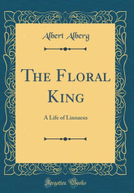 The Floral King: A Life of Linnaeus (Classic Reprint) - Albert Alberg