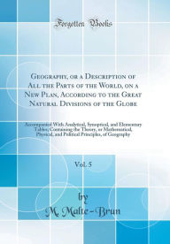 Geography, or a Description of All the Parts of the World, on a New Plan, According to the Great Natural Divisions of the Globe, Vol. 5: Accompanied With Analytical, Synoptical, and Elementary Tables; Containing the Theory, or Mathematical, Physical, and - M. Malte-Brun