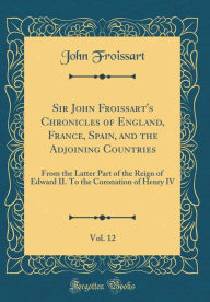 Sir John Froissart's Chronicles of England, France, Spain, and the Adjoining Countries, Vol. 12: From the Latter Part of the Reign of Edward II. To the Coronation of Henry IV (Classic Reprint) - John Froissart