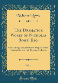 The Dramatick Works of Nicholas Rowe, Esq., Vol. 1: Containing, the Ambitious Step-Mother, Tamerlane, the Fair Penitent, Ulysses (Classic Reprint) - Nicholas Rowe