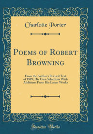 Poems of Robert Browning: From the Author's Revised Text of 1889; His Own Selections With Additions From His Latest Works (Classic Reprint) - Charlotte Porter