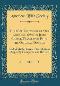 The New Testament of Our Lord and Saviour Jesus Christ, Translated From the Original Tongues: And With the Former Translations Diligently Compared and Revised (Classic Reprint) - American Bible Society
