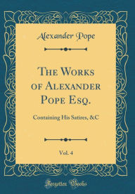 The Works of Alexander Pope Esq., Vol. 4: Containing His Satires, &C (Classic Reprint)