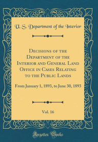 Decisions of the Department of the Interior and General Land Office in Cases Relating to the Public Lands, Vol. 16: From January 1, 1893, to June 30, 1893 (Classic Reprint) - U. S. Department of the Interior