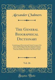 The General Biographical Dictionary, Vol. 26: Containing an Historical and Critical Account of the Lives and Writings of the Most Eminent Persons in Every Nation; Particularly the British and Irish; From the Earliest Accounts to the Present Time - Alexander Chalmers