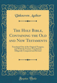 The Holy Bible, Containing the Old and New Testaments: Translated Out of the Original Tongues, and With the Former Translations Diligently Compared and Revised (Classic Reprint)