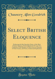 Select British Eloquence: Embracing the Best Speeches Entire, of the Most Eminent Orators of Great Britain for the Last Two Centuries; With Sketches of Their Lives, as Estimate of Their Genius, and Notes, Critical and Explanatory (Classic Reprint) - Chauncey Allen Goodrich