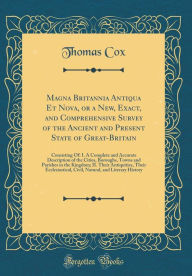 Magna Britannia Antiqua Et Nova, or a New, Exact, and Comprehensive Survey of the Ancient and Present State of Great-Britain: Consisting Of: I. A Complete and Accurate Description of the Cities, Boroughs, Towns and Parishes in the Kingdom; II. Their Antiq - Thomas Cox