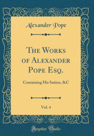 The Works of Alexander Pope Esq., Vol. 4: Containing His Satires, &C (Classic Reprint) - Alexander Pope