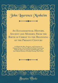 An Ecclesiastical History, Ancient and Modern; From the Birth of Christ to the Beginning of the Present Century: In Which the Rise, Progress, and ... the State of Learning and Philosophy, and