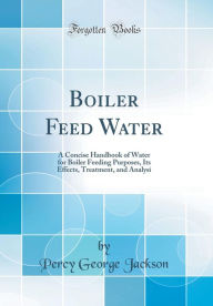 Boiler Feed Water: A Concise Handbook of Water for Boiler Feeding Purposes, Its Effects, Treatment, and Analysi (Classic Reprint) - Percy George Jackson