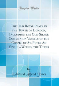 The Old Royal Plate in the Tower of London, Including the Old Silver Communion Vessels of the Chapel of St. Peter Ad Vincula Within the Tower (Classic Reprint) - Edward Alfred Jones