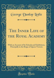 The Inner Life of the Royal Academy: With an Account of Its Schools and Exhibitions, Principally in the Reign of Queen Victoria (Classic Reprint) - George Dunlop Leslie