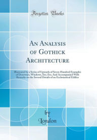 An Analysis of Gothick Architecture: Illustrated by a Series of Upwards of Seven Hundred Examples of Doorways, Windows, Etc; Etc; And Accompanied With Remarks on the Several Details of an Ecclesiastical Edifice (Classic Reprint) - London London