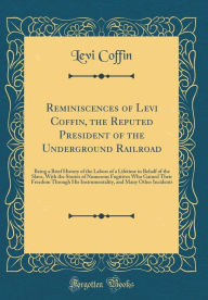 Reminiscences of Levi Coffin, the Reputed President of the Underground Railroad: Being a Brief History of the Labors of a Lifetime in Behalf of the Slave, With the Stories of Numerous Fugitives Who Gained Their Freedom Through His Instrumentality, and Man - Levi Coffin