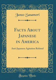 Facts About Japanese in America: Anti-Japanese Agitation Refuted (Classic Reprint) - Junzo Sasamori