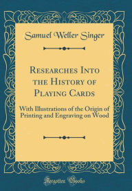 Researches Into the History of Playing Cards: With Illustrations of the Origin of Printing and Engraving on Wood (Classic Reprint) - Samuel Weller Singer