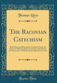 The Racovian Catechism: With Notes and Illustrations, Translated From the Latin; To Which Is Prefixed a Sketch of the History of Unitarianism in Poland and the Adjacent Countries (Classic Reprint) - Thomas Rees