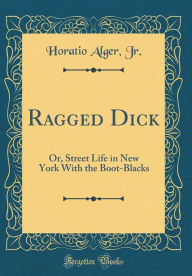 Ragged Dick: Or, Street Life in New York With the Boot-Blacks (Classic Reprint) - Horatio Alger Jr.