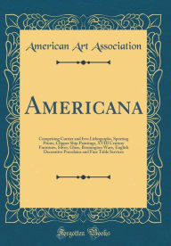 Americana: Comprising Currier and Ives Lithographs, Sporting Prints, Clipper Ship Paintings, XVIII Century Furniture, Silver, Glass, Bennington Ware, English Decorative Porcelains and Fine Table Services (Classic Reprint) - American Art Association