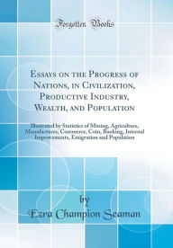 Essays on the Progress of Nations, in Civilization, Productive Industry, Wealth, and Population: Illustrated by Statistics of Mining, Agriculture, Manufactures, Commerce, Coin, Banking, Internal Improvements, Emigration and Population (Classic Reprint) - Ezra Champion Seaman