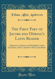 The First Part of Jacobs and Döring's Latin Reader: Adapted to Andrews and Stoddard's Latin Grammar; And to Andrews' First Latin Book (Classic Reprint) - Ethan Allen Andrews