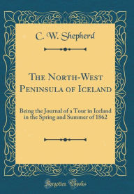 The North-West Peninsula of Iceland: Being the Journal of a Tour in Iceland in the Spring and Summer of 1862 (Classic Reprint) - C. W. Shepherd