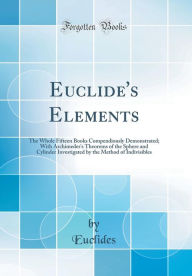 Euclide's Elements: The Whole Fifteen Books Compendiously Demonstrated; With Archimedes's Theorems of the Sphere and Cylinder Investigated by the Method of Indivisibles (Classic Reprint) - Euclides Euclides