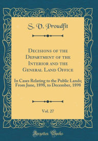 Decisions of the Department of the Interior and the General Land Office, Vol. 27: In Cases Relating to the Public Lands; From June, 1898, to December, 1898 (Classic Reprint) - S. V. Proudfit