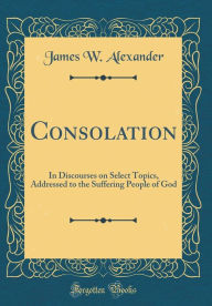 Consolation: In Discourses on Select Topics, Addressed to the Suffering People of God (Classic Reprint) - James W. Alexander