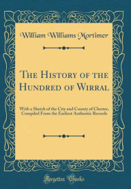 The History of the Hundred of Wirral: With a Sketch of the City and County of Chester, Compiled From the Earliest Authentic Records (Classic Reprint) - William Williams Mortimer