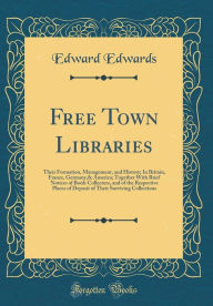 Free Town Libraries: Their Formation, Management, and History; In Britain, France, Germany,& America; Together With Brief Notices of Book-Collectors, and of the Respective Places of Deposit of Their Surviving Collections (Classic Reprint) - Edward Edwards