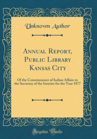 Annual Report, Public Library Kansas City: Of the Commissioner of Indian Affairs to the Secretary of the Interior for the Year 1877 (Classic Reprint) - Unknown Author