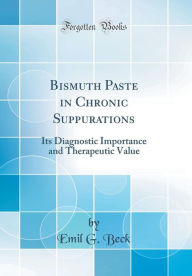 Bismuth Paste in Chronic Suppurations: Its Diagnostic Importance and Therapeutic Value (Classic Reprint) - Emil G. Beck