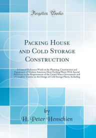 Packing House and Cold Storage Construction: A General Reference Work on the Planning, Construction and Equipment of Modern American Meat Packing Plants With Special Reference to the Requirements of the United States Government and a Complete Treatise on - H. Peter Henschien