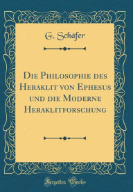 Die Philosophie des Heraklit von Ephesus und die Moderne Heraklitforschung (Classic Reprint)