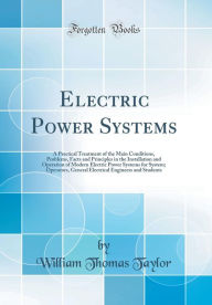 Electric Power Systems: A Practical Treatment of the Main Conditions, Problems, Facts and Principles in the Installation and Operation of Modern Electric Power Systems for System; Operators, General Electrical Engineers and Students (Classic Reprint) - William Thomas Taylor