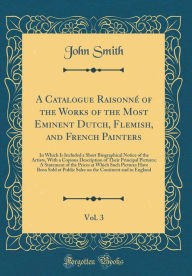 A Catalogue Raisonné of the Works of the Most Eminent Dutch, Flemish, and French Painters, Vol. 3: In Which Is Included a Short Biographical Notice of ... Pictures; A Statement of the Prices at Which