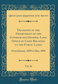 Decisions of the Department of the Interior and General Land Office in Cases Relating to the Public Lands, Vol. 26: From January, 1898 to May, 1898 (Classic Reprint) - United States Department of th Interior