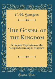 The Gospel of the Kingdom: A Popular Exposition of the Gospel According to Matthew (Classic Reprint) - C. H. Spurgeon