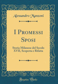 I Promessi Sposi: Storia Milanese del Secolo XVII, Scoperta e Rifatta (Classic Reprint) - Alessandro Manzoni