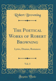 The Poetical Works of Robert Browning, Vol. 3: Lyrics, Dramas, Romances (Classic Reprint) - Robert Browning