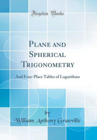Plane and Spherical Trigonometry: And Four-Place Tables of Logarithms (Classic Reprint) - William Anthony Granville