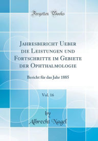 Jahresbericht Ueber die Leistungen und Fortschritte im Gebiete der Ophthalmologie, Vol. 16: Bericht für das Jahr 1885 (Classic Reprint) - Albrecht Nagel