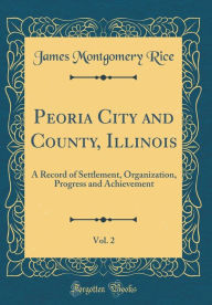 Peoria City and County, Illinois, Vol. 2: A Record of Settlement, Organization, Progress and Achievement (Classic Reprint) - James Montgomery Rice