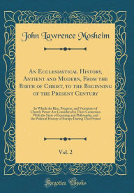 An Ecclesiastical History, Antient and Modern, From the Birth of Christ, to the Beginning of the Present Century, Vol. 2: In Which the Rise, Progress, and Variations of Church Power Are Considered in Their Connexion With the State of Learning and Philoso - John Lawrence Mosheim