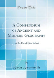 A Compendium of Ancient and Modern Geography: For the Use of Eton School (Classic Reprint) - Aaron Arrowsmith