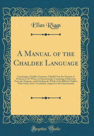 A Manual of the Chaldee Language: Containing a Chaldee Grammar, Chiefly From the German of Professor G. B. Winer; A Chrestomathy, Consisting of Selections From the Targums, and Including the Whole of the Biblical Chaldee, With Notes; And a Vocabulary, A - Elias Riggs