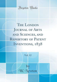 The London Journal of Arts and Sciences, and Repertory of Patent Inventions, 1838, Vol. 12 (Classic Reprint) - W. Newton