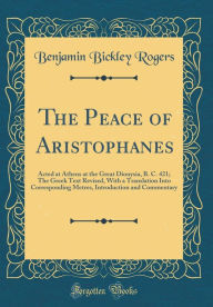The Peace of Aristophanes: Acted at Athens at the Great Dionysia, B. C. 421; The Greek Text Revised, With a Translation Into Corresponding Metres, Introduction and Commentary (Classic Reprint) - Benjamin Bickley Rogers